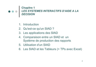 2
Chapitre 1
LES SYSTEMES INTERACTIFS D’AIDE A LA
DECISION
1. Introduction
2. Qu'est-ce qu'un SIAD ?
3. Les applications des SIAD
4. Comparaison entre un SIAD et un
Système de production des rapports
5. Utilisation d'un SIAD
6. Les SIAD et les Tableurs (+ TPs avec Excel)
 