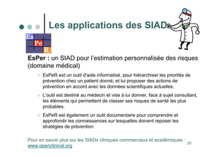20
EsPer : un SIAD pour l’estimation personnalisée des risques
(domaine médical)
 EsPeR est un outil d'aide informatisé, pour hiérarchiser les priorités de
prévention chez un patient donné, et lui proposer des actions de
prévention en accord avec les données scientifiques actuelles.
 L'outil est destiné au médecin et vise à lui donner, face à sujet consultant,
les éléments qui permettent de classer ses risques de santé les plus
probables.
 EsPeR est également un outil documentaire pour comprendre et
approfondir les connaissances sur lesquelles doivent reposer les
stratégies de prévention.
Les applications des SIAD
Pour en savoir plus sur les SIADs cliniques commerciaux et académiques :
www.openclinical.org
 