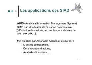 21
Les applications des SIAD
AIMS (Analytical Information Management System) :
SIAD dans l’industrie de l’aviation commerciale
(affectation des avions, aux routes, aux classes de
vols, aux prix,...).
Mis au point par Americain Airlines et utilisé par :
 D’autres compagnies,
 Constructeurs d’avions,
 Analystes financiers, ....
 