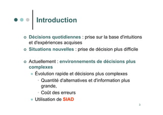 3
Introduction
 Décisions quotidiennes : prise sur la base d'intuitions
et d'expériences acquises
 Situations nouvelles : prise de décision plus difficile
 Actuellement : environnements de décisions plus
complexes
 Évolution rapide et décisions plus complexes
• Quantité d'alternatives et d'information plus
grande,
• Coût des erreurs
 Utilisation de SIAD
 
