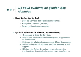 34
Le sous-système de gestion des
données
 Base de données du SIAD :
 Base de Données de l’organisation (Interne)
 Banque de Données (Externe)
 Bases de données personnelles
 Système de Gestion de Base de Données (SGBD)
 Création de la Base de Données,
 Mise à jour de la Base de Données (ajout, suppression
et modification)
 Mettre en corrélation des données de différentes sources
 Recherche rapide de données pour des requêtes et des
rapports
 Réaliser des tâches de recherche complexe et des
manipulations de données basées sur des requêtes
 
