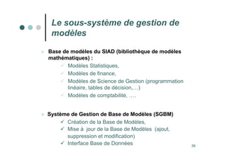 36
 Base de modèles du SIAD (bibliothèque de modèles
mathématiques) :
 Modèles Statistiques,
 Modèles de finance,
 Modèles de Science de Gestion (programmation
linéaire, tables de décision,…)
 Modèles de comptabilité, ….
Le sous-système de gestion de
modèles
 Système de Gestion de Base de Modèles (SGBM)
 Création de la Base de Modèles,
 Mise à jour de la Base de Modèles (ajout,
suppression et modification)
 Interface Base de Données
 