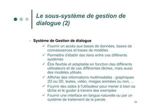 39
Le sous-système de gestion de
dialogue (2)
 Système de Gestion de dialogue
 Fournir un accès aux bases de données, bases de
connaissances et bases de modèles
 Permettre d'établir des liens entre ces différents
systèmes
 Être flexible et adaptable en fonction des différents
utilisateurs et de ces différentes tâches, mais aussi
des modèles utilisés
 Afficher des informations multimodales : graphiques
2D ou 3D, textes, vidéo, images animées ou non, ...
 Fournir des aides à l'utilisateur pour mener à bien sa
tâche et le guider à travers des exemples
 Fournir une interface en langue naturelle ou par un
système de traitement de la parole.
 