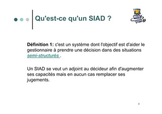 4
Qu'est-ce qu'un SIAD ?
Définition 1: c'est un système dont l'objectif est d'aider le
gestionnaire à prendre une décision dans des situations
semi-structurés .
Un SIAD se veut un adjoint au décideur afin d'augmenter
ses capacités mais en aucun cas remplacer ses
jugements.
 