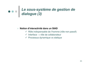 40
Le sous-système de gestion de
dialogue (3)
 Notion d’interactivité dans un SIAD
 Rôle indispensable de l’homme (rôle non passif)
 Interface → rôle de collaborateur
 Processus dynamique vs statique
 