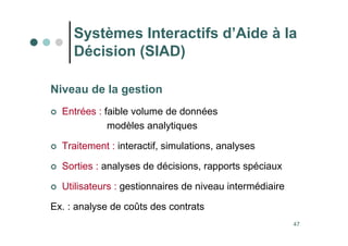 47
Niveau de la gestion
 Entrées : faible volume de données
modèles analytiques
 Traitement : interactif, simulations, analyses
 Sorties : analyses de décisions, rapports spéciaux
 Utilisateurs : gestionnaires de niveau intermédiaire
Ex. : analyse de coûts des contrats
Systèmes Interactifs d’Aide à la
Décision (SIAD)
 