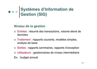 48
Niveau de la gestion
 Entrées : résumé des transactions, volume élevé de
données
 Traitement : rapports courants, modèles simples,
analyse de base
 Sorties : rapports sommaires, rapports d’exception
 Utilisateurs : gestionnaires de niveau intermédiaire
Ex. : budget annuel
Systèmes d’Information de
Gestion (SIG)
 