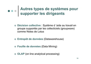 56
Autres types de systèmes pour
supporter les dirigeants
 Décision collective : Système d ’aide au travail en
groupe supportés par les collecticiels (groupware)
comme Notes de Lotus
 Entrepôt de données (Datawarehouse)
 Fouille de données (Data Mining)
 OLAP (on line analytical processing)
 
