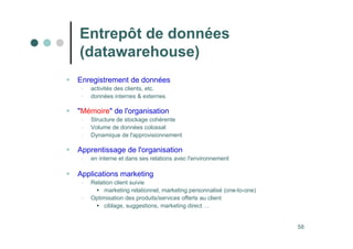 58
 Enregistrement de données
- activités des clients, etc.
- données internes  externes
 Mémoire de l'organisation
- Structure de stockage cohérente
- Volume de données colossal
- Dynamique de l'approvisionnement
 Apprentissage de l'organisation
- en interne et dans ses relations avec l'environnement
 Applications marketing
- Relation client suivie
 marketing relationnel, marketing personnalisé (one-to-one)
- Optimisation des produits/services offerts au client
 ciblage, suggestions, marketing direct …
Entrepôt de données
(datawarehouse)
 