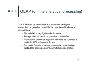 60
OLAP (on line analytical processing)
OLAP Permet de manipuler et d’examiner de façon
interactive de grandes quantités de données détaillées et
consolidées
 Consolidation: agrégation de données
 Forage: aller au détail de données consolidées
 Trancher et découper: regarder le bases de données à
partir de différents points de vue
 Supporté Datawarehouses, datamarts, datamining et
surtout les bases de données multidimensionnelles
 