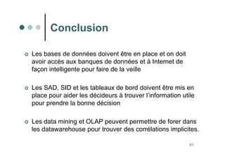 61
Conclusion
 Les bases de données doivent être en place et on doit
avoir accès aux banques de données et à Internet de
façon intelligente pour faire de la veille
 Les SAD, SID et les tableaux de bord doivent être mis en
place pour aider les décideurs à trouver l’information utile
pour prendre la bonne décision
 Les data mining et OLAP peuvent permettre de forer dans
les datawarehouse pour trouver des corrélations implicites.
 
