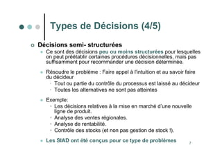 7
 Décisions semi- structurées
 Ce sont des décisions peu ou moins structurées pour lesquelles
on peut préétablir certaines procédures décisionnelles, mais pas
suffisamment pour recommander une décision déterminée.
 Résoudre le problème : Faire appel à l'intuition et au savoir faire
du décideur
• Tout ou partie du contrôle du processus est laissé au décideur
• Toutes les alternatives ne sont pas atteintes
 Exemple:
 Les décisions relatives à la mise en marché d’une nouvelle
ligne de produit.
 Analyse des ventes régionales.
 Analyse de rentabilité.
 Contrôle des stocks (et non pas gestion de stock !).
 Les SIAD ont été conçus pour ce type de problèmes
Types de Décisions (4/5)
 