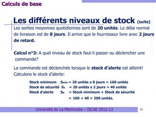 16
Les différents niveaux de stock (suite)
Les sorties moyennes quotidiennes sont de 20 unités. Le délai normal
de livraison est de 8 jours. Il arrive que le fournisseur livre avec 2 jours
de retard.
Calcul n°3: A quel niveau de stock faut-il passer ou déclencher une
commande?
La commande est déclenchée lorsque le stock d’alerte est atteint!
Calculons le stock d’alerte:
Stock minimum Smin = 20 unités x 8 jours = 160 unités
Stock de sécurité Ss = 20 unités x 2 jours = 40 unités
Stock d'alerte Sa = Stock minimum + Stock de sécurité
= 160 + 40 = 200 unités.
Calculs de base
Université de La Mannouba – ISCAE 2012-13
 