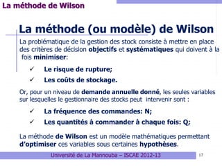 17
La méthode (ou modèle) de Wilson
La problématique de la gestion des stock consiste à mettre en place
des critères de décision objectifs et systématiques qui doivent à la
fois minimiser:
 Le risque de rupture;
 Les coûts de stockage.
Or, pour un niveau de demande annuelle donné, les seules variables
sur lesquelles le gestionnaire des stocks peut intervenir sont :
 La fréquence des commandes: N;
 Les quantités à commander à chaque fois: Q;
La méthode de Wilson est un modèle mathématiques permettant
d’optimiser ces variables sous certaines hypothèses.
La méthode de Wilson
Université de La Mannouba – ISCAE 2012-13
 