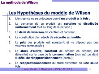 18
Les Hypothèses du modèle de Wilson
1. L’entreprise ne se préoccupe que d’un produit à la fois ;
2. La demande de ce produit est certaine et distribuée
uniformément tout au long de la période ;
3. Le délai de livraison est certain et constant ;
4. La constitution d’un stock de sécurité est inutile ;
5. Le prix des produits est constant et ne dépend pas des
volumes commandés ;
6. Le stock d’alerte, constant de période en période, est
déterminé sur la base de la consommation (connue) pendant
le délai de réapprovisionnement (connu) ;
7. Le réapprovisionnement du stock s’effectue en une seule
fois.
La méthode de Wilson
Université de La Mannouba – ISCAE 2012-13
 