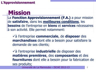 Mission
2
L’Approvisionnement
La Fonction Approvisionnement (F.A.) a pour mission
de satisfaire, dans les meilleures conditions, les
besoins de l’entreprise en biens et services nécessaires
à son activité. Elle permet notamment:
à l’entreprise commerciale, de disposer des
marchandises dont elle a besoin pour satisfaire la
demande de ses clients;
à l’entreprise industrielle de disposer des
matières premières, des composantes et des
fournitures dont elle a besoin pour la fabrication de
ses produits;
Université de La Mannouba – ISCAE 2012-13
 
