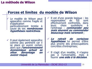 23
Forces et limites du modèle de Wilson
 Le modèle de Wilson peut
apparaître comme fragile et
d’application
particulièrement limitée à
cause de ses nombreuses
hypothèses restrictives.
 Il peut également apparaître
comme peu pertinent car il
se place en avenir certain
alors que l’environnement
économique actuel se
situe davantage en
avenir risqué.
 Il est d’une grande logique : les
responsables de GS sont
effectivement confrontés, dans
leurs choix quotidiens à
l’arbitrage : commander peu
mais souvent ou commander
beaucoup mais rarement ;
 Le retrait de certaines
hypothèses lui permet d’être
plus proche des préoccupations
concrètes d’entreprises;
 Il s’agit d’un modèle, il n’aspire
pas à l’universalité, mais à
fournir une aide à la décision.
Université de La Mannouba – ISCAE 2012-13
La méthode de Wilson
 