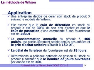 24
Application
 Une entreprise décide de gérer son stock de produit X
suivant le modèle de Wilson;
 Elle estime que le coût de détention en stock du
produit X est de 30% de son prix d’achat et que le
coût de passation d’une commande à son fournisseur
est de 260DT.
 La consommation annuelle du produit X, 400
unités, est particulièrement stable depuis des années et
le prix d’achat unitaire s’établit à 150 DT.
 Le délai de livraison du fournisseur est de 18 jours.
 Déterminons la politique optimale de gestion du stock du
produit X sachant que le nombre de jours ouvrables
par année est de 360.
Université de La Mannouba – ISCAE 2012-13
La méthode de Wilson
 