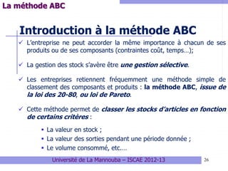 26
Introduction à la méthode ABC
 L’entreprise ne peut accorder la même importance à chacun de ses
produits ou de ses composants (contraintes coût, temps…);
 La gestion des stock s’avère être une gestion sélective.
 Les entreprises retiennent fréquemment une méthode simple de
classement des composants et produits : la méthode ABC, issue de
la loi des 20-80, ou loi de Pareto.
 Cette méthode permet de classer les stocks d’articles en fonction
de certains critères :
 La valeur en stock ;
 La valeur des sorties pendant une période donnée ;
 Le volume consommé, etc.…
Université de La Mannouba – ISCAE 2012-13
La méthode ABC
 
