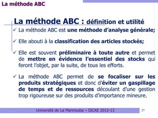 27
La méthode ABC : définition et utilité
 La méthode ABC est une méthode d’analyse générale;
 Elle abouti à la classification des articles stockés;
 Elle est souvent préliminaire à toute autre et permet
de mettre en évidence l’essentiel des stocks qui
feront l’objet, par la suite, de tous les efforts.
 La méthode ABC permet de se focaliser sur les
produits stratégiques et donc d’éviter un gaspillage
de temps et de ressources découlant d’une gestion
trop rigoureuse sur des produits d’importance mineure.
Université de La Mannouba – ISCAE 2012-13
La méthode ABC
 