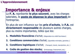 Importance & enjeux
4
L’Approvisionnement
La F. A. représente le plus souvent, avec les charges
salariales, le poste de dépense le plus important de
l’entreprise.
En plus de son influence sur les prix d’achats, la F.A. est
directement responsable de plusieurs autres charges,
plus ou moins importantes, telles que les:
1. Modalités financières d’achat; (Négociation du crédit fournisseur)
2. Conditions commerciales d’achat; (Quantités minimales, garanties..)
3. Conditions logistiques d’achat; (Transport, transit, manutention, etc. )
4. Coûts de gestion des stocks; (Entreposage, financement, etc.)
Université de La Mannouba – ISCAE 2012-13
 