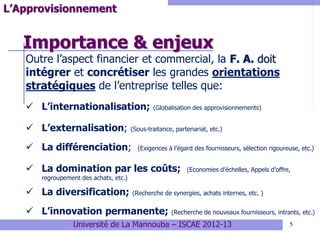 Importance & enjeux
5
L’Approvisionnement
Outre l’aspect financier et commercial, la F. A. doit
intégrer et concrétiser les grandes orientations
stratégiques de l’entreprise telles que:
 L’internationalisation; (Globalisation des approvisionnements)
 L’externalisation; (Sous-traitance, partenariat, etc.)
 La différenciation; (Exigences à l’égard des fournisseurs, sélection rigoureuse, etc.)
 La domination par les coûts; (Economies d’échelles, Appels d’offre,
regroupement des achats, etc.)
 La diversification; (Recherche de synergies, achats internes, etc. )
 L’innovation permanente; (Recherche de nouveaux fournisseurs, intrants, etc.)
Université de La Mannouba – ISCAE 2012-13
 