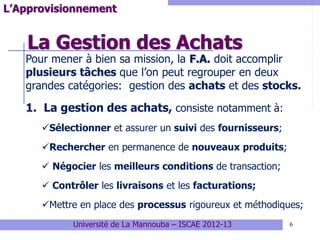 La Gestion des Achats
6
L’Approvisionnement
Pour mener à bien sa mission, la F.A. doit accomplir
plusieurs tâches que l’on peut regrouper en deux
grandes catégories: gestion des achats et des stocks.
1. La gestion des achats, consiste notamment à:
Sélectionner et assurer un suivi des fournisseurs;
Rechercher en permanence de nouveaux produits;
 Négocier les meilleurs conditions de transaction;
 Contrôler les livraisons et les facturations;
Mettre en place des processus rigoureux et méthodiques;
Université de La Mannouba – ISCAE 2012-13
 
