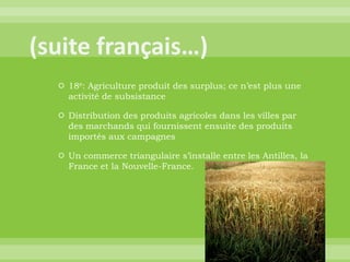 (suite français…)18e: Agriculture produit des surplus; ce n’est plus une activité de subsistanceDistribution des produits agricoles dans les villes par des marchands qui fournissent ensuite des produits importés aux campagnesUn commerce triangulaire s’installe entre les Antilles, la France et la Nouvelle-France.