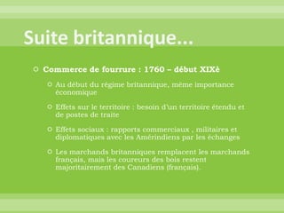 Suite britannique...Commerce de fourrure : 1760 – début XIXèAu début du régime britannique, même importance économiqueEffets sur le territoire : besoin d’un territoire étendu et de postes de traiteEffets sociaux : rapports commerciaux , militaires et diplomatiques avec les Amérindiens par les échangesLes marchands britanniques remplacent les marchands français, mais les coureurs des bois restent majoritairement des Canadiens (français).