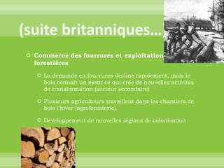 (suite britanniques…)Commerce des fourrures et exploitation forestièresLa demande en fourrures décline rapidement, mais le bois connaît un essor ce qui crée de nouvelles activités de transformation (secteur secondaire)Plusieurs agriculteurs travaillent dans les chantiers de bois l’hiver (agroforesterie)Développement de nouvelles régions de colonisation
