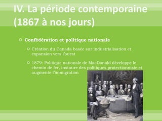 IV. La période contemporaine (1867 à nos jours)Confédération et politique nationaleCréation du Canada basée sur industrialisation et expansion vers l’ouest1879: Politique nationale de MacDonald développe le chemin de fer, instaure des politiques protectionniste et augmente l’immigration