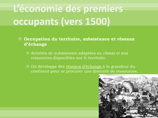 L’économie des premiers occupants (vers 1500)Occupation du territoire, subsistance et réseaux d’échangeActivités de subsistance adaptées au climat et aux ressources disponibles sur le territoire.On développe des réseaux d’échange à la grandeur du continent pour se procurer une diversité de ressources.