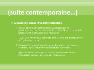 (suite contemporaine…)Deuxième phase d’industrialisationEssor du blé, investissements américains et participation du Canada à la Première Guerre mondiale permettent d’amasser des capitaux1920-29: Nouveaux secteurs industriels émergent grâce à l’hydroélectricitéDisparités de plus en plus grandes entre les classes sociales; apparition d’organisations ouvrièresSpécialisation de la production, notamment dans l’industrie laitière: période de croissance