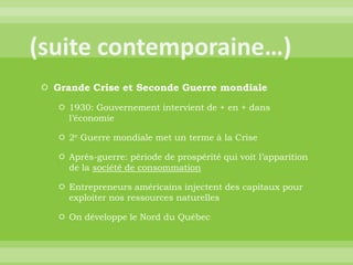 (suite contemporaine…)Grande Crise et Seconde Guerre mondiale1930: Gouvernement intervient de + en + dans l’économie2e Guerre mondiale met un terme à la CriseAprès-guerre: période de prospérité qui voit l’apparition de la société de consommationEntrepreneurs américains injectent des capitaux pour exploiter nos ressources naturellesOn développe le Nord du Québec