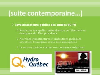 (suite contemporaine…)Investissements publics des années 60-70Révolution tranquille: nationalisation de l’électricité et émergence de l’État providenceNouvelles infrastructures et institutions publiques entraînent l’émergence d’une élite francophoneLe secteur tertiaire connaît une croissance fulgurante