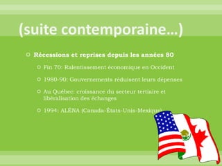 (suite contemporaine…)Récessions et reprises depuis les années 80Fin 70: Ralentissement économique en Occident1980-90: Gouvernements réduisent leurs dépensesAu Québec: croissance du secteur tertiaire et libéralisation des échanges1994: ALÉNA (Canada-États-Unis-Mexique)