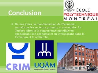 ConclusionDe nos jours, la mondialisation de l’économie transforme les secteurs primaire et secondaire. Le Québec affronte la concurrence mondiale en spécialisant son économie et en investissant dans la formation et la recherche. 