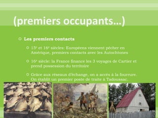 (premiers occupants…)Les premiers contacts15e et 16e siècles: Européens viennent pêcher en Amérique, premiers contacts avec les Autochtones16e siècle: la France finance les 3 voyages de Cartier et prend possession du territoireGrâce aux réseaux d’échange, on a accès à la fourrure. On établit un premier poste de traite à Tadoussac.