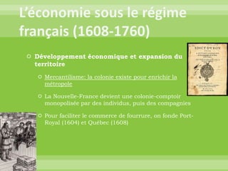L’économie sous le régime français (1608-1760)Développement économique et expansion du territoireMercantilisme: la colonie existe pour enrichir la métropoleLa Nouvelle-France devient une colonie-comptoir monopolisée par des individus, puis des compagniesPour faciliter le commerce de fourrure, on fonde Port-Royal (1604) et Québec (1608)