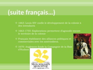 (suite français…)1663: Louis XIV confie le développement de la colonie à des intendants1663-1755: Explorations permettent d’agrandir encore le territoire de la colonieFrançais établissent des alliances politiques et commerciales avec les amérindiens.1670: Angleterre fonde la Compagnie de la Baie d’Hudson