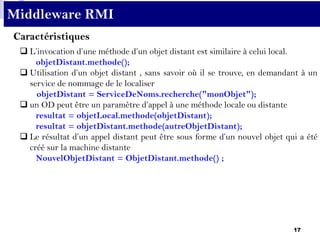 17
Middleware RMI
 L’invocation d’une méthode d’un objet distant est similaire à celui local.
objetDistant.methode();
 Utilisation d’un objet distant , sans savoir où il se trouve, en demandant à un
service de nommage de le localiser
objetDistant = ServiceDeNoms.recherche("monObjet");
 un OD peut être un paramètre d’appel à une méthode locale ou distante
resultat = objetLocal.methode(objetDistant);
resultat = objetDistant.methode(autreObjetDistant);
 Le résultat d’un appel distant peut être sous forme d’un nouvel objet qui a été
créé sur la machine distante
NouvelObjetDistant = ObjetDistant.methode() ;
Caractéristiques
 