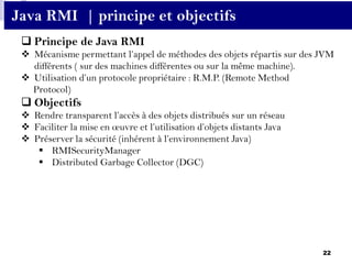 22
 Principe de Java RMI
 Mécanisme permettant l’appel de méthodes des objets répartis sur des JVM
différents ( sur des machines différentes ou sur la même machine).
 Utilisation d’un protocole propriétaire : R.M.P. (Remote Method
Protocol)
 Objectifs
 Rendre transparent l’accès à des objets distribués sur un réseau
 Faciliter la mise en œuvre et l’utilisation d’objets distants Java
 Préserver la sécurité (inhérent à l’environnement Java)
 RMISecurityManager
 Distributed Garbage Collector (DGC)
Java RMI | principe et objectifs
 