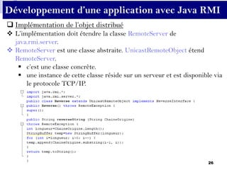 26
Développement d’une application avec Java RMI
 Implémentation de l’objet distribué
 L’implémentation doit étendre la classe RemoteServer de
java.rmi.server.
 RemoteServer est une classe abstraite. UnicastRemoteObject étend
RemoteServer.
 c’est une classe concrète.
 une instance de cette classe réside sur un serveur et est disponible via
le protocole TCP/IP.
 