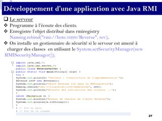27
Développement d’une application avec Java RMI
 Le serveur
 Programme à l’écoute des clients.
 Enregistre l’objet distribué dans rmiregistry
Naming.rebind("rmi://hote:1099/Reverse", rev);.
 On installe un gestionnaire de sécurité si le serveur est amené à
charger des classes en utilisant le System.setSecurityManager(new
RMISecurityManager());
 