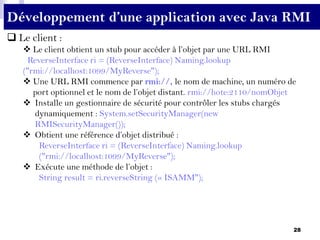 28
Développement d’une application avec Java RMI
 Le client :
 Le client obtient un stub pour accéder à l’objet par une URL RMI
ReverseInterface ri = (ReverseInterface) Naming.lookup
("rmi://localhost:1099/MyReverse");
 Une URL RMI commence par rmi://, le nom de machine, un numéro de
port optionnel et le nom de l’objet distant. rmi://hote:2110/nomObjet
 Installe un gestionnaire de sécurité pour contrôler les stubs chargés
dynamiquement : System.setSecurityManager(new
RMISecurityManager());
 Obtient une référence d’objet distribué :
ReverseInterface ri = (ReverseInterface) Naming.lookup
("rmi://localhost:1099/MyReverse");
 Exécute une méthode de l’objet :
String result = ri.reverseString (« ISAMM");
 