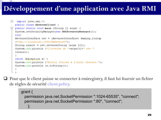 29
Développement d’une application avec Java RMI
 Pour que le client puisse se connecter à rmiregistry, il faut lui fournir un fichier
de règles de sécurité client.policy.
grant {
permission java.net.SocketPermission ":1024-65535", "connect";
permission java.net.SocketPermission ":80", "connect";
};
 