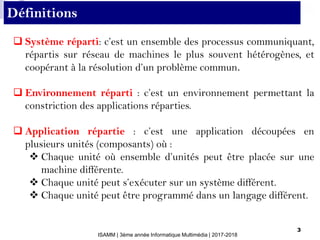 ISAMM | 3ème année Informatique Multimédia | 2017-2018
3
 Système réparti: c’est un ensemble des processus communiquant,
répartis sur réseau de machines le plus souvent hétérogènes, et
coopérant à la résolution d’un problème commun.
 Environnement réparti : c’est un environnement permettant la
constriction des applications réparties.
 Application répartie : c’est une application découpées en
plusieurs unités (composants) où :
 Chaque unité où ensemble d’unités peut être placée sur une
machine différente.
 Chaque unité peut s’exécuter sur un système différent.
 Chaque unité peut être programmé dans un langage différent.
Définitions
 