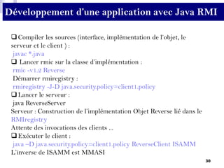 30
Compiler les sources (interface, implémentation de l’objet, le
serveur et le client ) :
javac *.java
 Lancer rmic sur la classe d’implémentation :
rmic -v1.2 Reverse
Démarrer rmiregistry :
rmiregistry -J-D java.security.policy=client1.policy
Lancer le serveur :
java ReverseServer
Serveur : Construction de l’implémentation Objet Reverse lié dans le
RMIregistry
Attente des invocations des clients ...
Exécuter le client :
java –D java.security.policy=client1.policy ReverseClient ISAMM
L’inverse de ISAMM est MMASI
Développement d’une application avec Java RMI
 