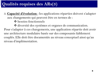8
3. Capacité d’évolution : les applications réparties doivent s’adapter
aux changements qui peuvent être en termes de :
 besoins fonctionnels
 diversité des systèmes et organes de communication.
Pour s’adapter à ces changements, une application répartie doit avoir
une architecture modulaire basée sur des composants faiblement
couplés. Elle doit être documentée au niveau conceptuel ainsi qu’au
niveau d’implémentation.
Qualités requises des ARs(3)
 