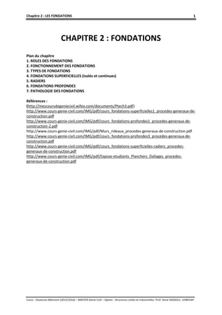 Chapitre 2 : LES FONDATIONS
Cours : Ossatures Bâtiment (2015/2016) – MASTER Génie Civil – Option : Structures civiles et industrielles- Prof. Amar KASSOUL -UHBChlef
1
CHAPITRE 2 : FONDATIONS
Plan du chapitre
1. ROLES DES FONDATIONS
2. FONCTIONNEMENT DES FONDATIONS
3. TYPES DE FONDATIONS
4. FONDATIONS SUPERFICIELLES (isolés et continues)
5. RADIERS
6. FONDATIONS PROFONDES
7. PATHOLOGIE DES FONDATIONS
Références :
(http://mescoursdegeniecivil.wifeo.com/documents/Ptech3.pdf)
http://www.cours-genie-civil.com/IMG/pdf/cours_fondations-superficielles1_procedes-generaux-de-
construction.pdf
http://www.cours-genie-civil.com/IMG/pdf/cours_fondations-profondes1_procedes-generaux-de-
construction-2.pdf
http://www.cours-genie-civil.com/IMG/pdf/Murs_rideaux_procedes-generaux-de-construction.pdf
http://www.cours-genie-civil.com/IMG/pdf/cours_fondations-profondes3_procedes-generaux-de-
construction.pdf
http://www.cours-genie-civil.com/IMG/pdf/cours_fondations-superficielles-radiers_procedes-
generaux-de-construction.pdf
http://www.cours-genie-civil.com/IMG/pdf/Expose-etudiants_Planchers_Dallages_procedes-
generaux-de-construction.pdf
 